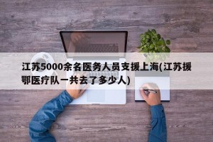 江苏5000余名医务人员支援上海(江苏援鄂医疗队一共去了多少人)