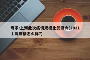 专家:上海此次疫情规模比武汉大(2021上海疫情怎么样?)