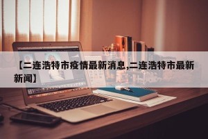 【二连浩特市疫情最新消息,二连浩特市最新新闻】