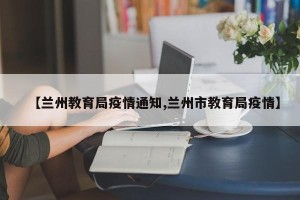 【兰州教育局疫情通知,兰州市教育局疫情】