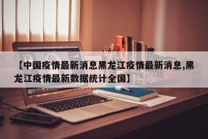 【中国疫情最新消息黑龙江疫情最新消息,黑龙江疫情最新数据统计全国】