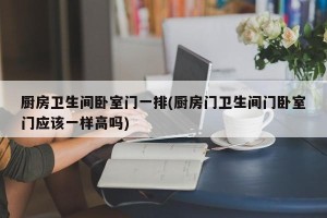厨房卫生间卧室门一排(厨房门卫生间门卧室门应该一样高吗)