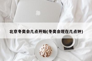 北京冬奥会几点开始(冬奥会现在几点钟)