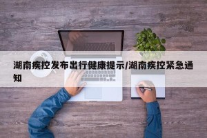 湖南疾控发布出行健康提示/湖南疾控紧急通知