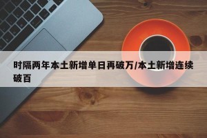 时隔两年本土新增单日再破万/本土新增连续破百