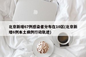 北京新增67例感染者分布在10区(北京新增6例本土病例行动轨迹)
