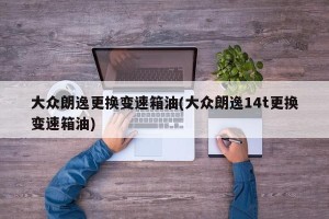 大众朗逸更换变速箱油(大众朗逸14t更换变速箱油)