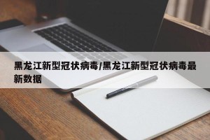 黑龙江新型冠状病毒/黑龙江新型冠状病毒最新数据