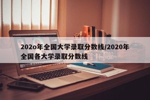 202o年全国大学录取分数线/2020年全国各大学录取分数线