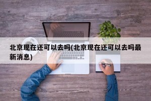 北京现在还可以去吗(北京现在还可以去吗最新消息)