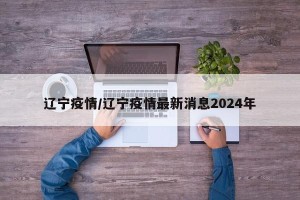 辽宁疫情/辽宁疫情最新消息2024年