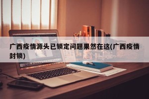广西疫情源头已锁定问题果然在这(广西疫情封锁)