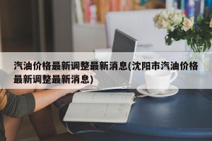 汽油价格最新调整最新消息(沈阳市汽油价格最新调整最新消息)