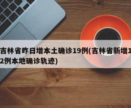 吉林省昨日增本土确诊19例(吉林省新增12例本地确诊轨迹)