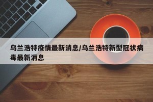 乌兰浩特疫情最新消息/乌兰浩特新型冠状病毒最新消息