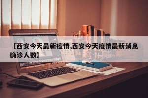 【西安今天最新疫情,西安今天疫情最新消息确诊人数】