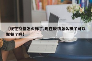 【现在疫情怎么样了,现在疫情怎么样了可以聚餐了吗】
