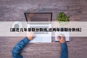 【最近几年录取分数线,近两年录取分数线】
