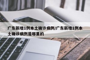 广东新增1例本土确诊病例/广东新增1例本土确诊病例是哪里的