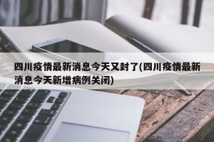 四川疫情最新消息今天又封了(四川疫情最新消息今天新增病例关闭)