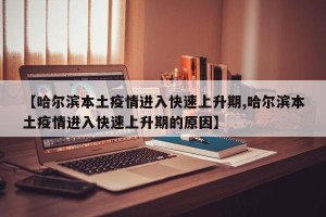 【哈尔滨本土疫情进入快速上升期,哈尔滨本土疫情进入快速上升期的原因】