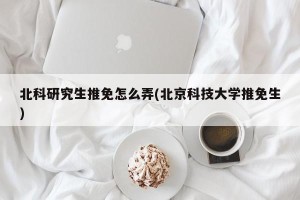 北科研究生推免怎么弄(北京科技大学推免生)