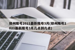 郑州限号2021最新限号3月(郑州限号2021最新限号3月几点到几点)