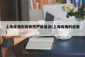 上海疫情形势依然严峻复杂(上海疫情的进展)