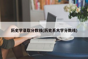 历史学录取分数线(历史系大学分数线)