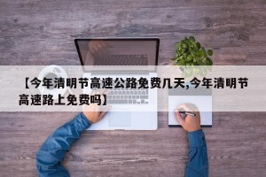 【今年清明节高速公路免费几天,今年清明节高速路上免费吗】