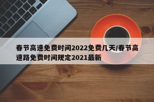 春节高速免费时间2022免费几天/春节高速路免费时间规定2021最新