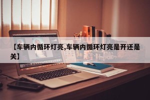 【车辆内循环灯亮,车辆内循环灯亮是开还是关】