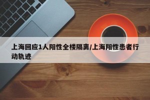 上海回应1人阳性全楼隔离/上海阳性患者行动轨迹