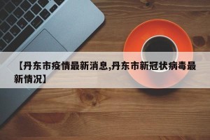 【丹东市疫情最新消息,丹东市新冠状病毒最新情况】