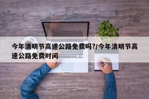 今年清明节高速公路免费吗?/今年清明节高速公路免费时间