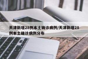天津新增28例本土确诊病例/天津新增28例本土确诊病例分布