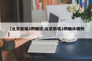 【北京新增2例确诊,北京新增2例确诊病例】