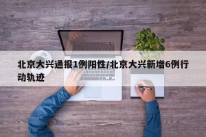北京大兴通报1例阳性/北京大兴新增6例行动轨迹