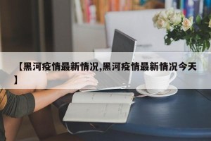 【黑河疫情最新情况,黑河疫情最新情况今天】