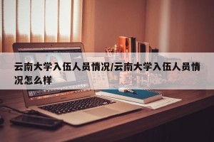 云南大学入伍人员情况/云南大学入伍人员情况怎么样