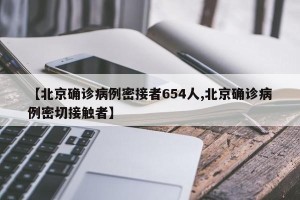 【北京确诊病例密接者654人,北京确诊病例密切接触者】