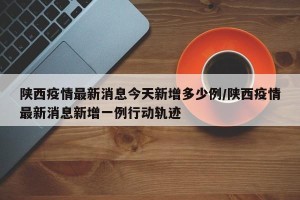 陕西疫情最新消息今天新增多少例/陕西疫情最新消息新增一例行动轨迹