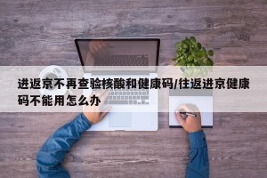 进返京不再查验核酸和健康码/往返进京健康码不能用怎么办