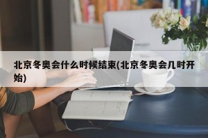 北京冬奥会什么时候结束(北京冬奥会几时开始)