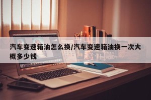 汽车变速箱油怎么换/汽车变速箱油换一次大概多少钱