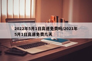 2022年5月1日高速免费吗/2021年5月1日高速免费几天