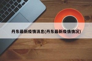 丹东最新疫情消息(丹东最新疫情情况)