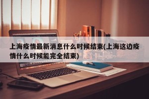 上海疫情最新消息什么时候结束(上海这边疫情什么时候能完全结束)