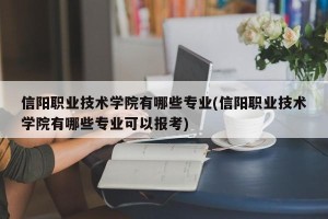 信阳职业技术学院有哪些专业(信阳职业技术学院有哪些专业可以报考)