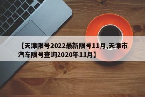 【天津限号2022最新限号11月,天津市汽车限号查询2020年11月】